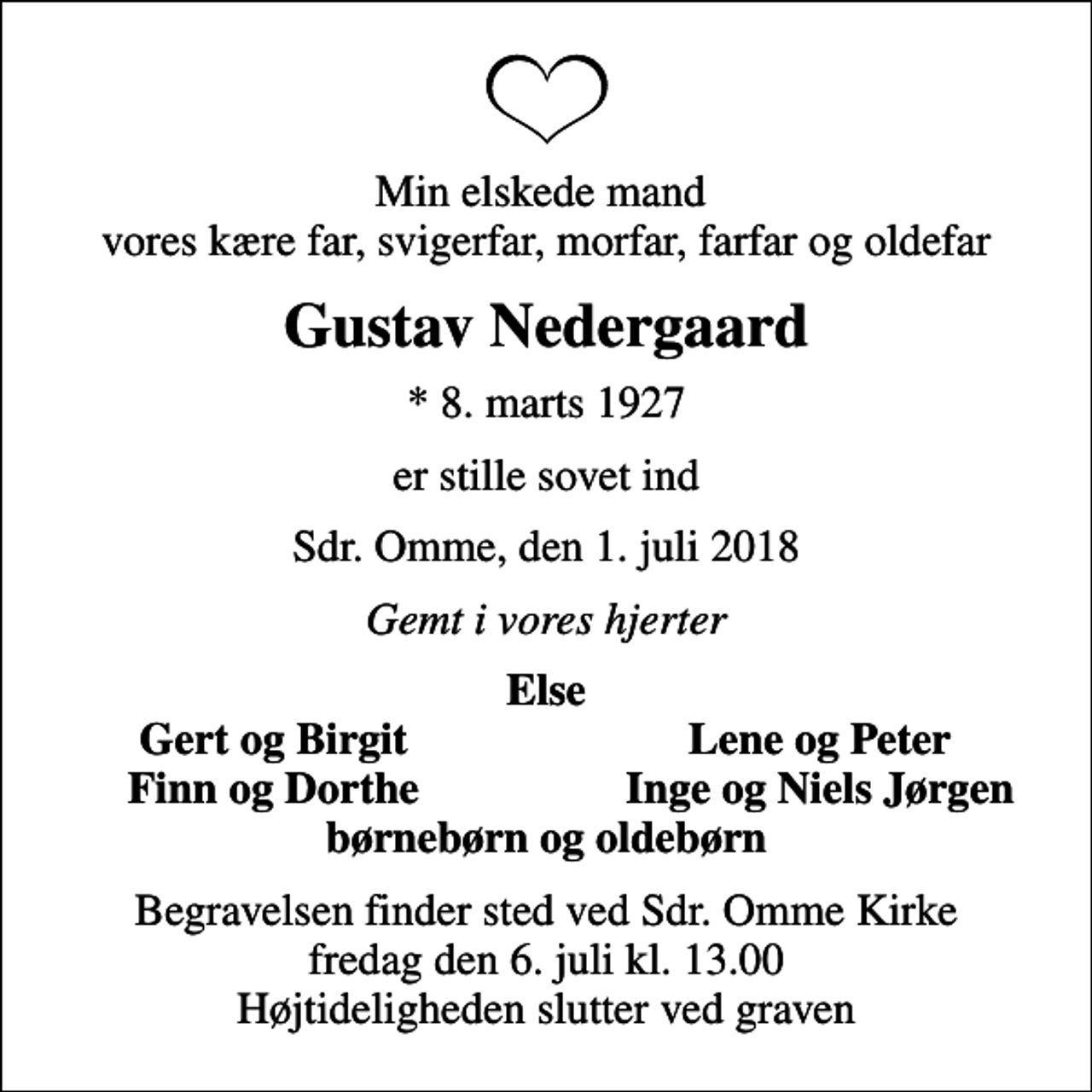 <p>Min elskede mand vores kære far, svigerfar, morfar, farfar og oldefar<br />Gustav Nedergaard<br />* 8. marts 1927<br />er stille sovet ind<br />Sdr. Omme, den 1. juli 2018<br />Gemt i vores hjerter<br />Else<br />Gert og Birgit<br />Lene og Peter<br />Finn og Dorthe<br />Inge og Niels Jørgen<br />Begravelsen finder sted ved Sdr. Omme Kirke fredag den 6. juli kl. 13.00 Højtideligheden slutter ved graven</p>