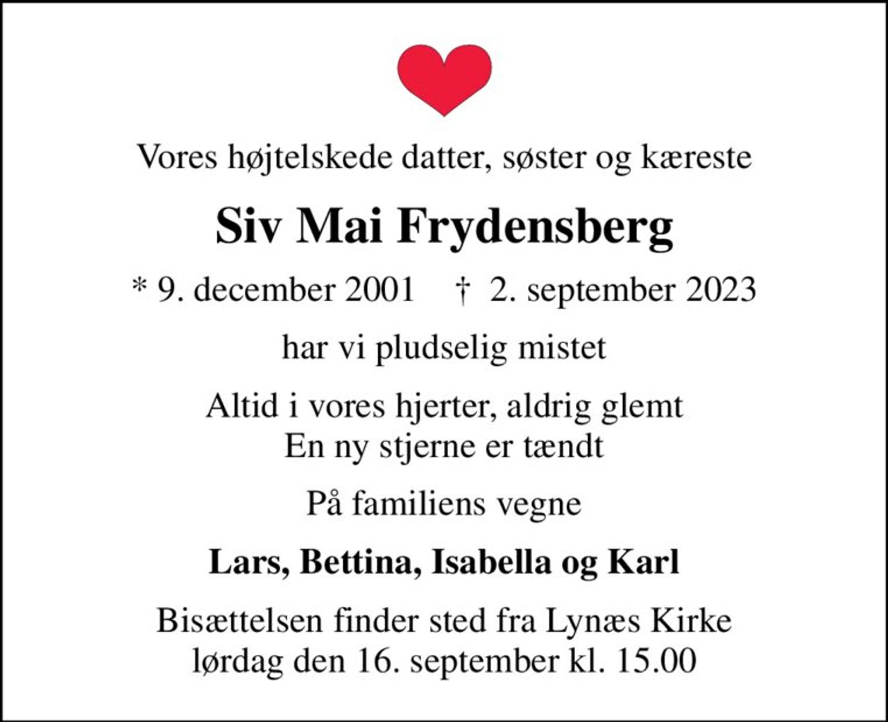 Vores højtelskede datter, søster og kæreste
Siv Mai Frydensberg
* 9. december 2001    ✝ 2. september 2023
har vi pludselig mistet
Altid i vores hjerter, aldrig glemt En ny stjerne er tændt
På familiens vegne
Lars, Bettina, Isabella og Karl
Bisættelsen finder sted fra Lynæs Kirke  lørdag den 16. september kl. 15.00