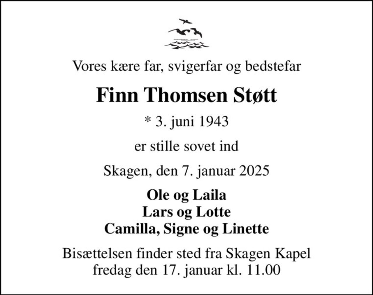 Vores kære far, svigerfar og bedstefar
Finn Thomsen Støtt
* 3. juni 1943
er stille sovet ind
Skagen, den 7. januar 2025
Ole og Laila Lars og Lotte Camilla, Signe og Linette
Bisættelsen finder sted fra Skagen Kapel  fredag den 17. januar kl. 11.00