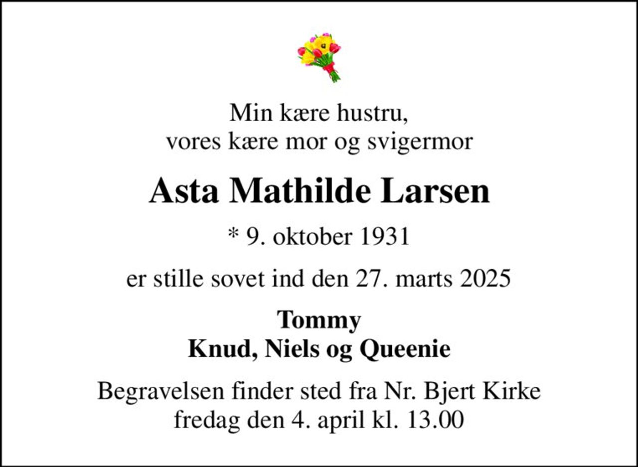 Min kære hustru, vores kære mor og svigermor
Asta Mathilde Larsen
* 9. oktober 1931
er stille sovet ind den 27. marts 2025
Tommy Knud, Niels og Queenie
Begravelsen finder sted fra Nr. Bjert Kirke  fredag den 4. april kl. 13.00