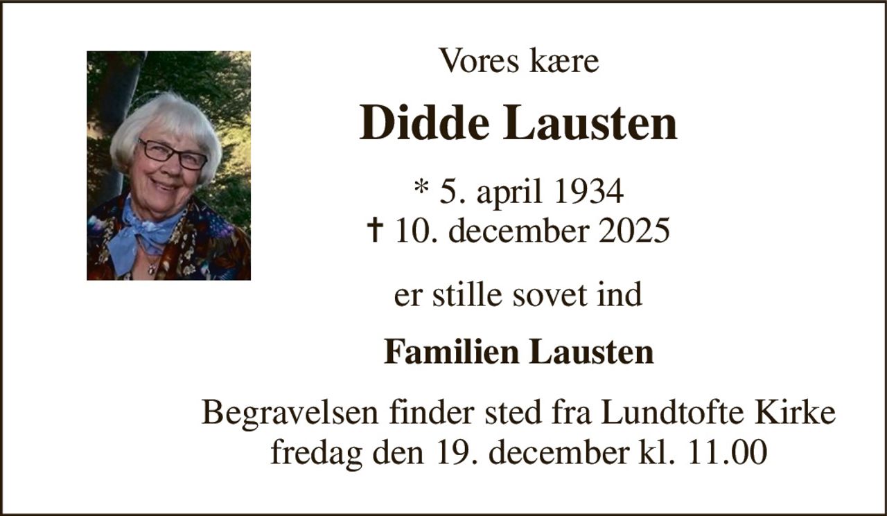 Vores kære 
Didde Lausten 
*​ 5. april 1934​ ✝​ 10. december 2025 
er stille sovet ind 
Familien Lausten 
Begravelsen​ finder sted fra Lundtofte Kirke​ fredag den 19. december​ kl. 11.00