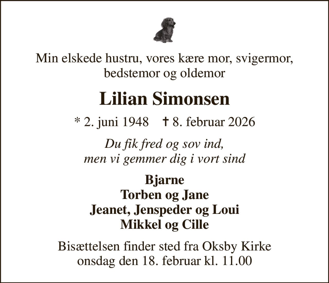 Min elskede hustru, vores kære mor, svigermor, bedstemor og oldemor
Lilian Simonsen
* 2. juni 1948    ✝ 8. februar 2026
Du fik fred og sov ind, men vi gemmer dig i vort sind
Bjarne Torben og Jane Jeanet, Jenspeder og Loui Mikkel og Cille
Bisættelsen finder sted fra Oksby Kirke  onsdag den 18. februar kl. 11.00