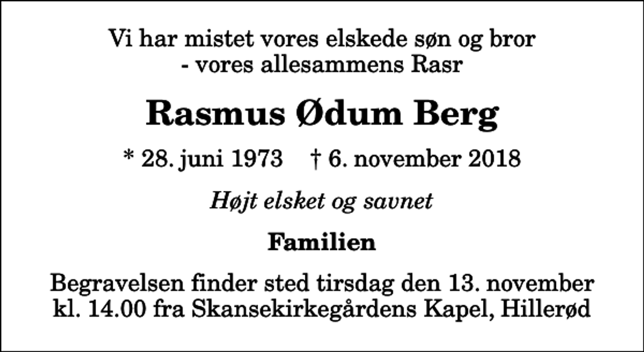 <p>Vi har mistet vores elskede søn og bror - vores allesammens Rasr<br />Rasmus Ødum Berg<br />* 28. juni 1973 ✝ 6. november 2018<br />Højt elsket og savnet<br />Familien<br />Begravelsen finder sted tirsdag den 13. november kl. 14.00 fra Skansekirkegårdens Kapel, Hillerød</p>