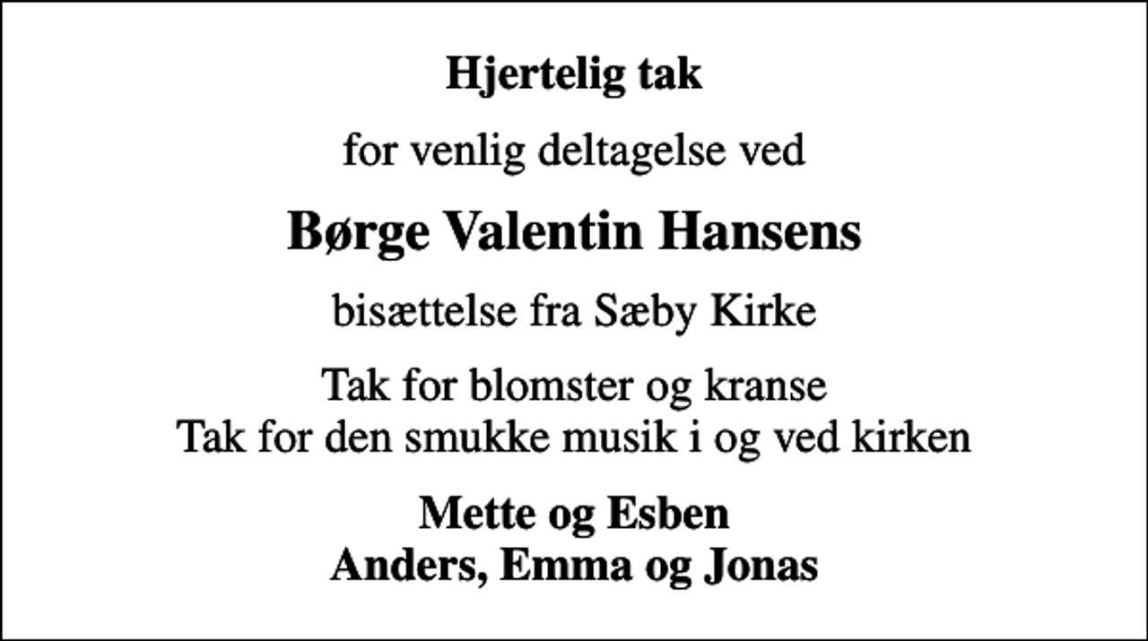 <p>Hjertelig tak<br />for venlig deltagelse ved<br />Børge Valentin Hansens<br />bisættelse fra Sæby Kirke<br />Tak for blomster og kranse Tak for den smukke musik i og ved kirken<br />Mette og Esben Anders, Emma og Jonas</p>
