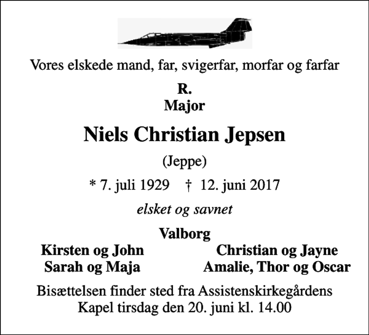 <p>Vores elskede mand, far, svigerfar, morfar og farfar<br />R. Major<br />Niels Christian Jepsen<br />(Jeppe)<br />* 7. juli 1929 ✝ 12. juni 2017<br />elsket og savnet<br />Valborg<br />Kirsten og John<br />Christian og Jayne<br />Sarah og Maja<br />Amalie, Thor og Oscar<br />Bisættelsen finder sted fra Assistenskirkegårdens Kapel tirsdag den 20. juni kl. 14.00</p>