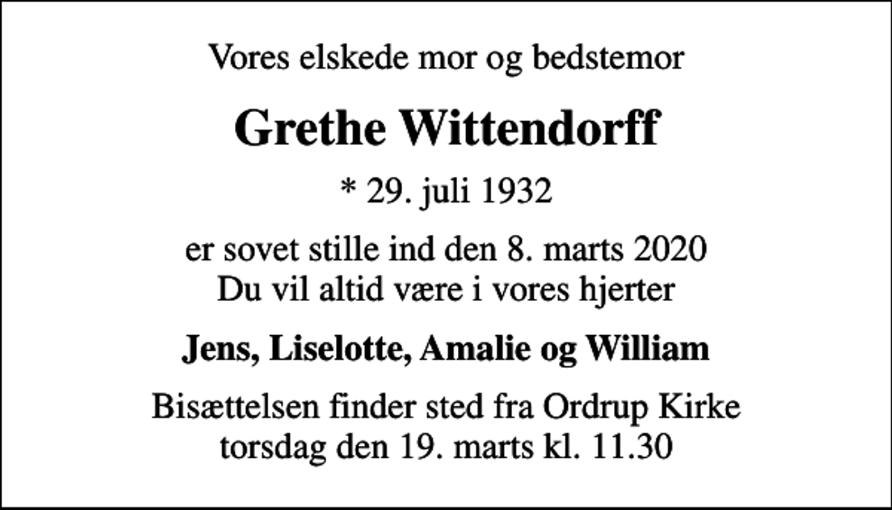 <p>Vores elskede mor og bedstemor<br />Grethe Wittendorff<br />* 29. juli 1932<br />er sovet stille ind den 8. marts 2020 Du vil altid være i vores hjerter<br />Jens, Liselotte, Amalie og William<br />Bisættelsen finder sted fra Ordrup Kirke torsdag den 19. marts kl. 11.30</p>