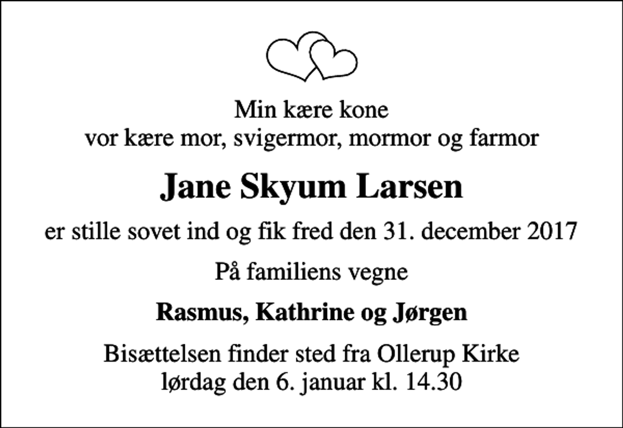 <p>Min kære kone vor kære mor, svigermor, mormor og farmor<br />Jane Skyum Larsen<br />er stille sovet ind og fik fred den 31. december 2017<br />På familiens vegne<br />Rasmus, Kathrine og Jørgen<br />Bisættelsen finder sted fra Ollerup Kirke lørdag den 6. januar kl. 14.30</p>