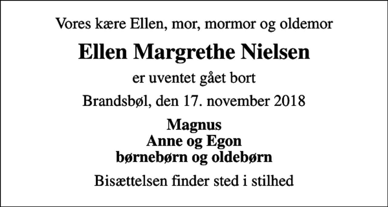 <p>Vores kære Ellen, mor, mormor og oldemor<br />Ellen Margrethe Nielsen<br />er uventet gået bort<br />Brandsbøl, den 17. november 2018<br />Magnus Anne og Egon børnebørn og oldebørn<br />Bisættelsen finder sted i stilhed</p>