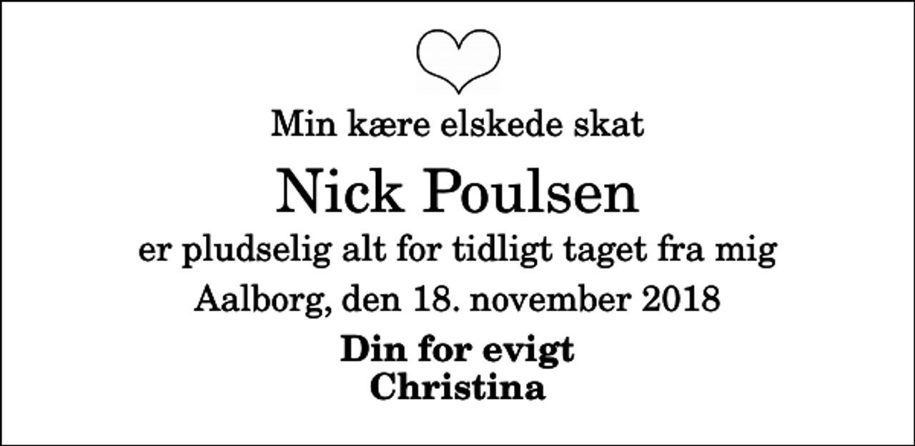 <p>Min kære elskede skat<br />Nick Poulsen<br />er pludselig alt for tidligt taget fra mig<br />Aalborg, den 18. november 2018<br />Din for evigt Christina</p>