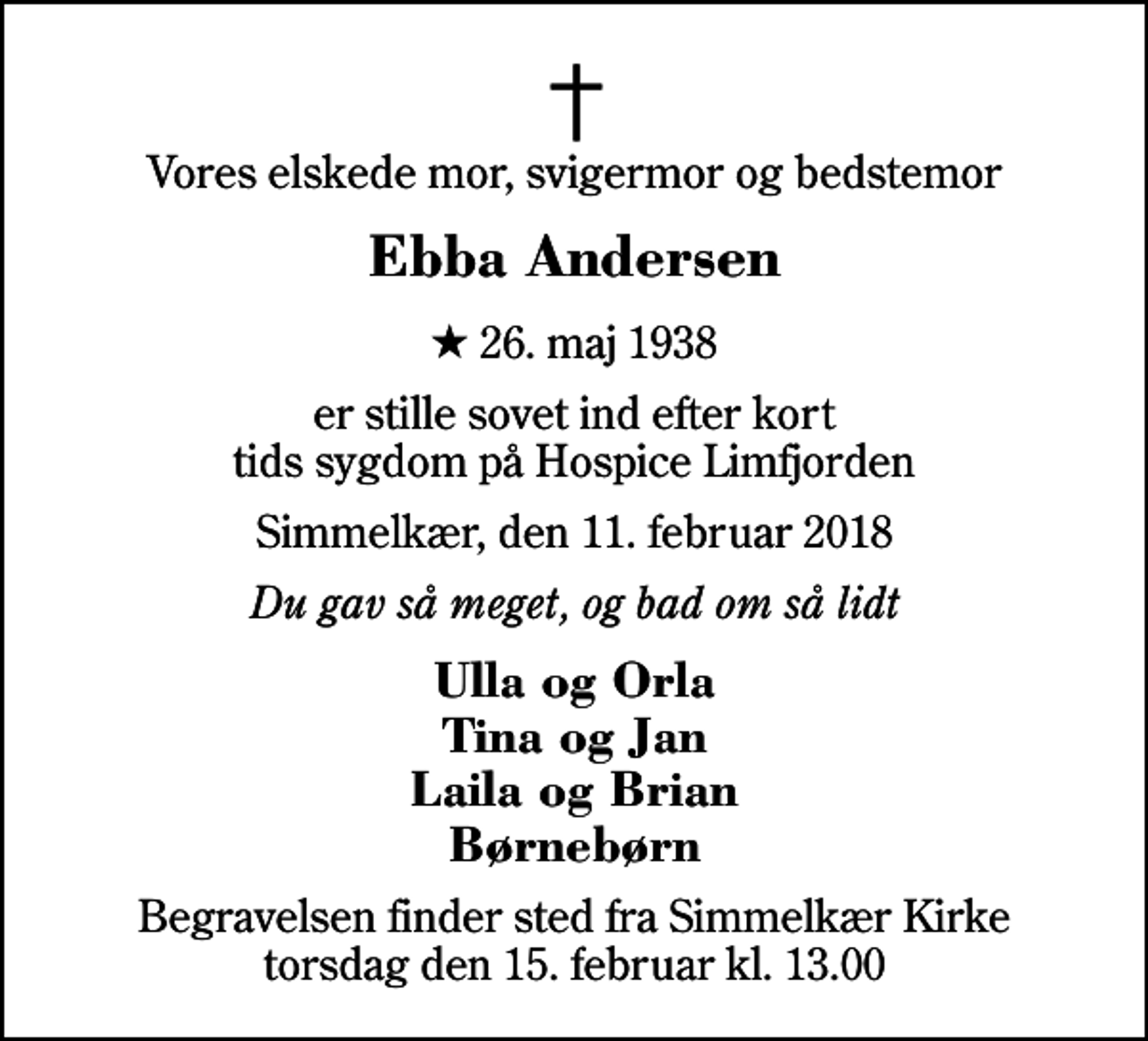 <p>Vores elskede mor, svigermor og bedstemor<br />Ebba Andersen<br />* 26. maj 1938<br />er stille sovet ind efter kort tids sygdom på Hospice Limfjorden<br />Simmelkær, den 11. februar 2018<br />Du gav så meget, og bad om så lidt<br />Ulla og Orla Tina og Jan Laila og Brian Børnebørn<br />Begravelsen finder sted fra Simmelkær Kirke torsdag den 15. februar kl. 13.00</p>