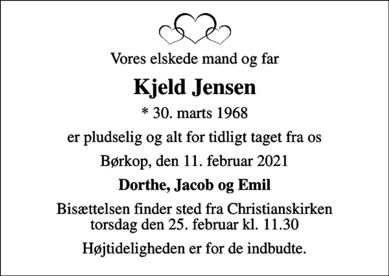 <p>Vores elskede mand og far<br />Kjeld Jensen<br />* 30. marts 1968<br />er pludselig og alt for tidligt taget fra os<br />Børkop, den 11. februar 2021<br />Dorthe, Jacob og Emil<br />Bisættelsen finder sted fra Christianskirken torsdag den 25. februar kl. 11.30<br />Højtideligheden er for de indbudte.</p>