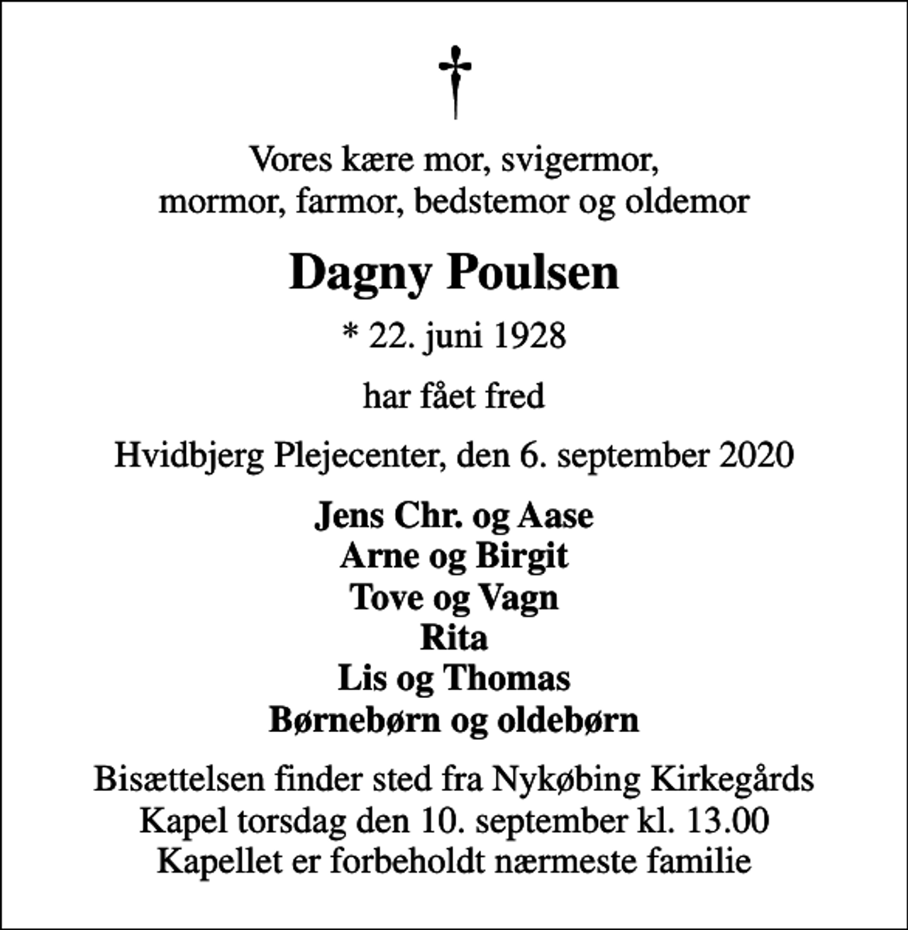 <p>Vores kære mor, svigermor, mormor, farmor, bedstemor og oldemor<br />Dagny Poulsen<br />* 22. juni 1928<br />har fået fred<br />Hvidbjerg Plejecenter, den 6. september 2020<br />Jens Chr. og Aase Arne og Birgit Tove og Vagn Rita Lis og Thomas Børnebørn og oldebørn<br />Bisættelsen finder sted fra Nykøbing Kirkegårds Kapel torsdag den 10. september kl. 13.00 Kapellet er forbeholdt nærmeste familie</p>