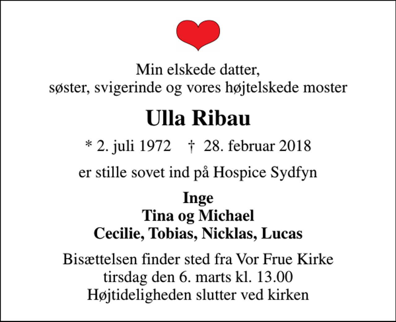 <p>Min elskede datter, søster, svigerinde og vores højtelskede moster<br />Ulla Ribau<br />* 2. juli 1972 ✝ 28. februar 2018<br />er stille sovet ind på Hospice Sydfyn<br />Inge Tina og Michael Cecilie, Tobias, Nicklas, Lucas<br />Bisættelsen finder sted fra Vor Frue Kirke tirsdag den 6. marts kl. 13.00 Højtideligheden slutter ved kirken</p>