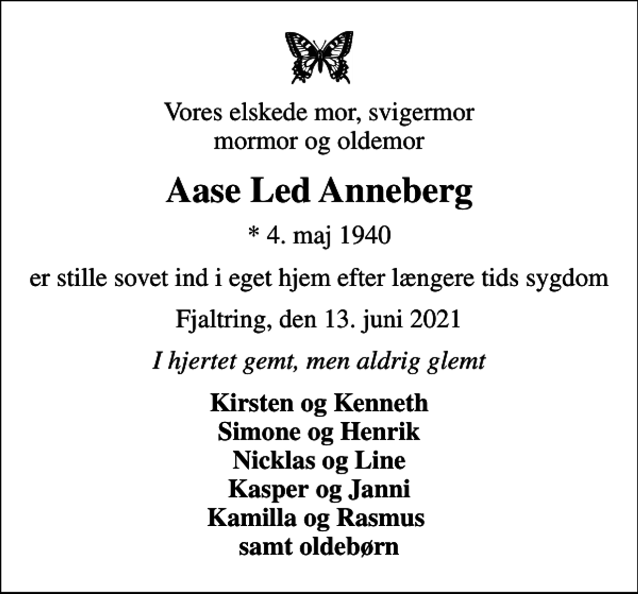 <p>Vores elskede mor, svigermor mormor og oldemor<br />Aase Led Anneberg<br />* 4. maj 1940<br />er stille sovet ind i eget hjem efter længere tids sygdom<br />Fjaltring, den 13. juni 2021<br />I hjertet gemt, men aldrig glemt<br />Kirsten og Kenneth Simone og Henrik Nicklas og Line Kasper og Janni Kamilla og Rasmus samt oldebørn</p>