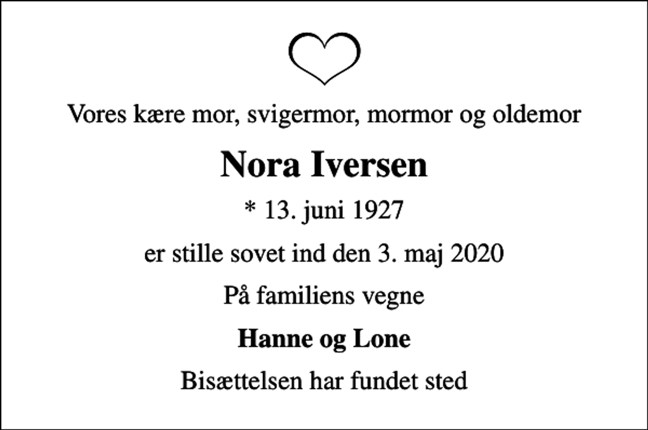 <p>Vores kære mor, svigermor, mormor og oldemor<br />Nora Iversen<br />* 13. juni 1927<br />er stille sovet ind den 3. maj 2020<br />På familiens vegne<br />Hanne og Lone<br />Bisættelsen har fundet sted</p>