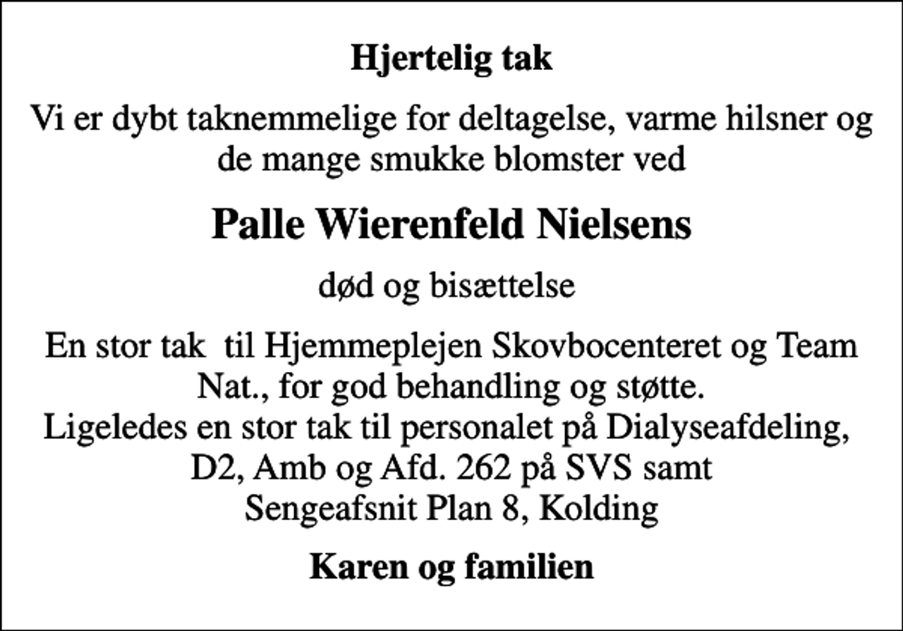 <p>Hjertelig tak<br />Vi er dybt taknemmelige for deltagelse, varme hilsner og de mange smukke blomster ved<br />Palle Wierenfeld Nielsens<br />død og bisættelse<br />En stor tak til Hjemmeplejen Skovbocenteret og Team Nat., for god behandling og støtte. Ligeledes en stor tak til personalet på Dialyseafdeling, D2, Amb og Afd. 262 på SVS samt Sengeafsnit Plan 8, Kolding<br />Karen og familien</p>