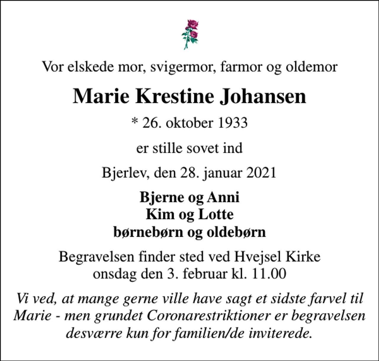 <p>Vor elskede mor, svigermor, farmor og oldemor<br />Marie Krestine Johansen<br />* 26. oktober 1933<br />er stille sovet ind<br />Bjerlev, den 28. januar 2021<br />Bjerne og Anni Kim og Lotte børnebørn og oldebørn<br />Begravelsen finder sted ved Hvejsel Kirke onsdag den 3. februar kl. 11.00<br />Vi ved, at mange gerne ville have sagt et sidste farvel til Marie - men grundet Coronarestriktioner er begravelsen desværre kun for familien/de inviterede.</p>