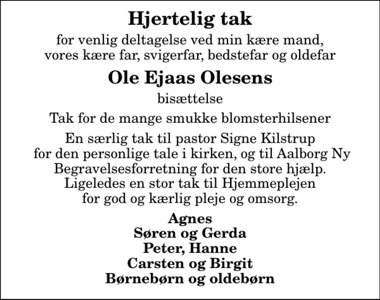 <p>Hjertelig tak<br />for venlig deltagelse ved min kære mand, vores kære far, svigerfar, bedstefar og oldefar<br />Ole Ejaas Olesens<br />bisættelse<br />Tak for de mange smukke blomsterhilsener<br />En særlig tak til pastor Signe Kilstrup for den personlige tale i kirken, og til Aalborg Ny Begravelsesforretning for den store hjælp. Ligeledes en stor tak til Hjemmeplejen for god og kærlig pleje og omsorg.<br />Agnes Søren og Gerda Peter, Hanne Carsten og Birgit Børnebørn og oldebørn</p>
