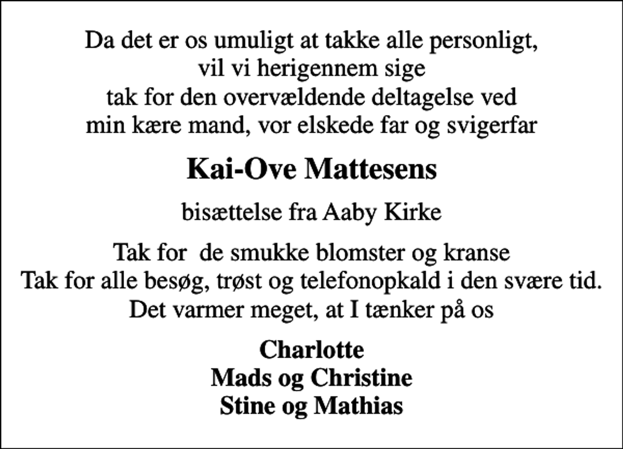 <p>Kai-Ove Mattesens<br />bisættelse fra Aaby Kirke<br />Tak for de smukke blomster og kranse Tak for alle besøg, trøst og telefonopkald i den svære tid. Det varmer meget, at I tænker på os<br />Charlotte Mads og Christine Stine og Mathias</p>