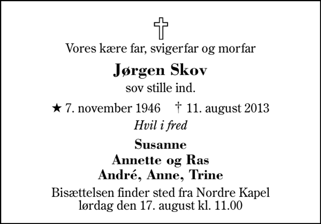 <p>Vores kære far, svigerfar og morfar<br />Jørgen Skov<br />sov stille ind.<br />* 7. november 1946 ✝ 11. august 2013<br />Hvil i fred<br />Susanne Annette og Ras André, Anne, Trine<br />Bisættelsen finder sted fra Herning Nordre Kapel lørdag den 17. august kl. 11.00</p>