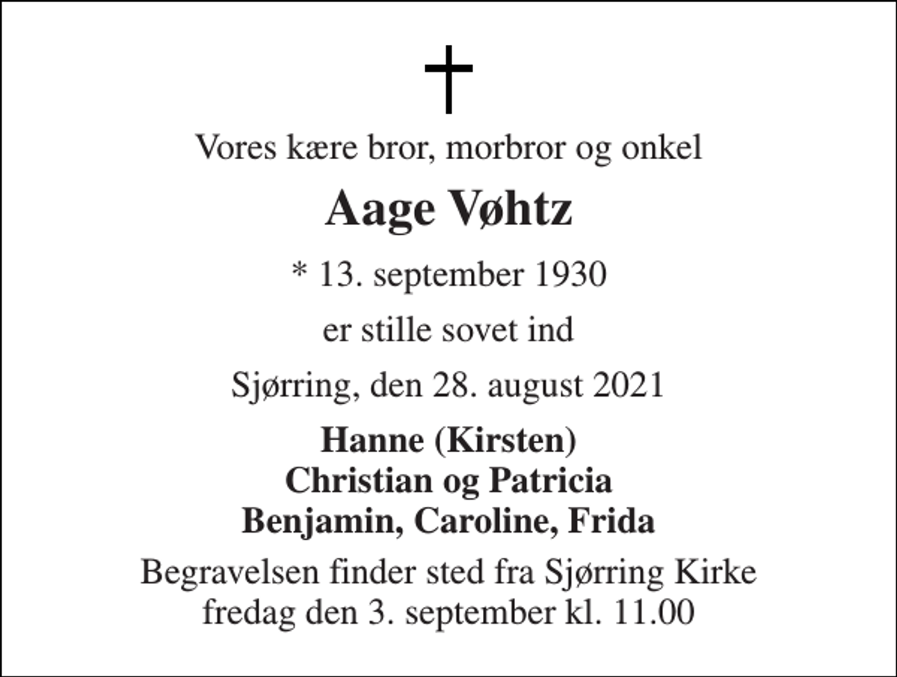<p>Vores kære bror, morbror og onkel<br />Aage Vøhtz<br />* 13. september 1930<br />er stille sovet ind<br />Sjørring, den 28. august 2021<br />Hanne (Kirsten) Christian og Patricia Benjamin, Caroline, Frida<br />Begravelsen finder sted fra Sjørring Kirke fredag den 3. september kl. 11.00</p>