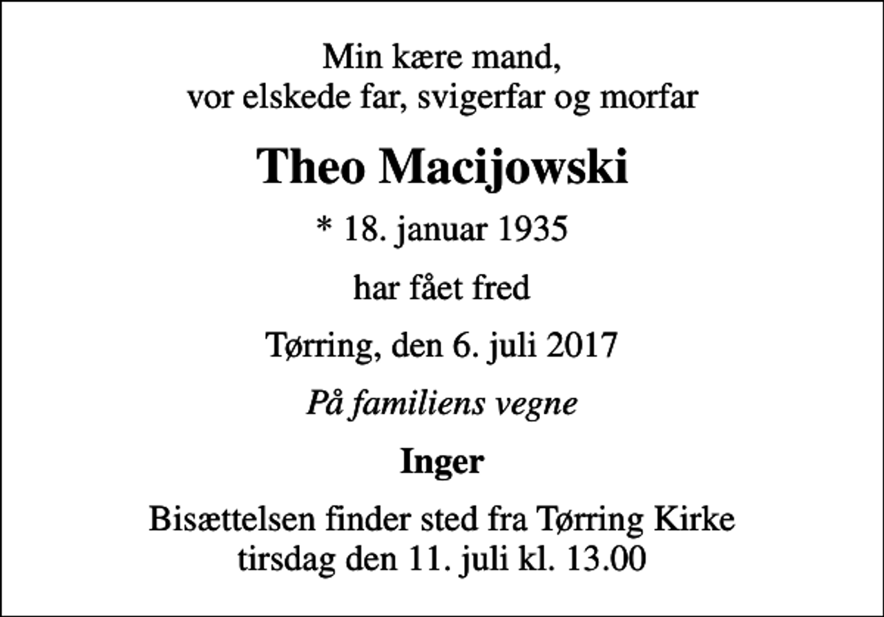 <p>Min kære mand, vor elskede far, svigerfar og morfar<br />Theo Macijowski<br />* 18. januar 1935<br />har fået fred<br />Tørring, den 6. juli 2017<br />På familiens vegne<br />Inger<br />Bisættelsen finder sted fra Tørring Kirke tirsdag den 11. juli kl. 13.00</p>