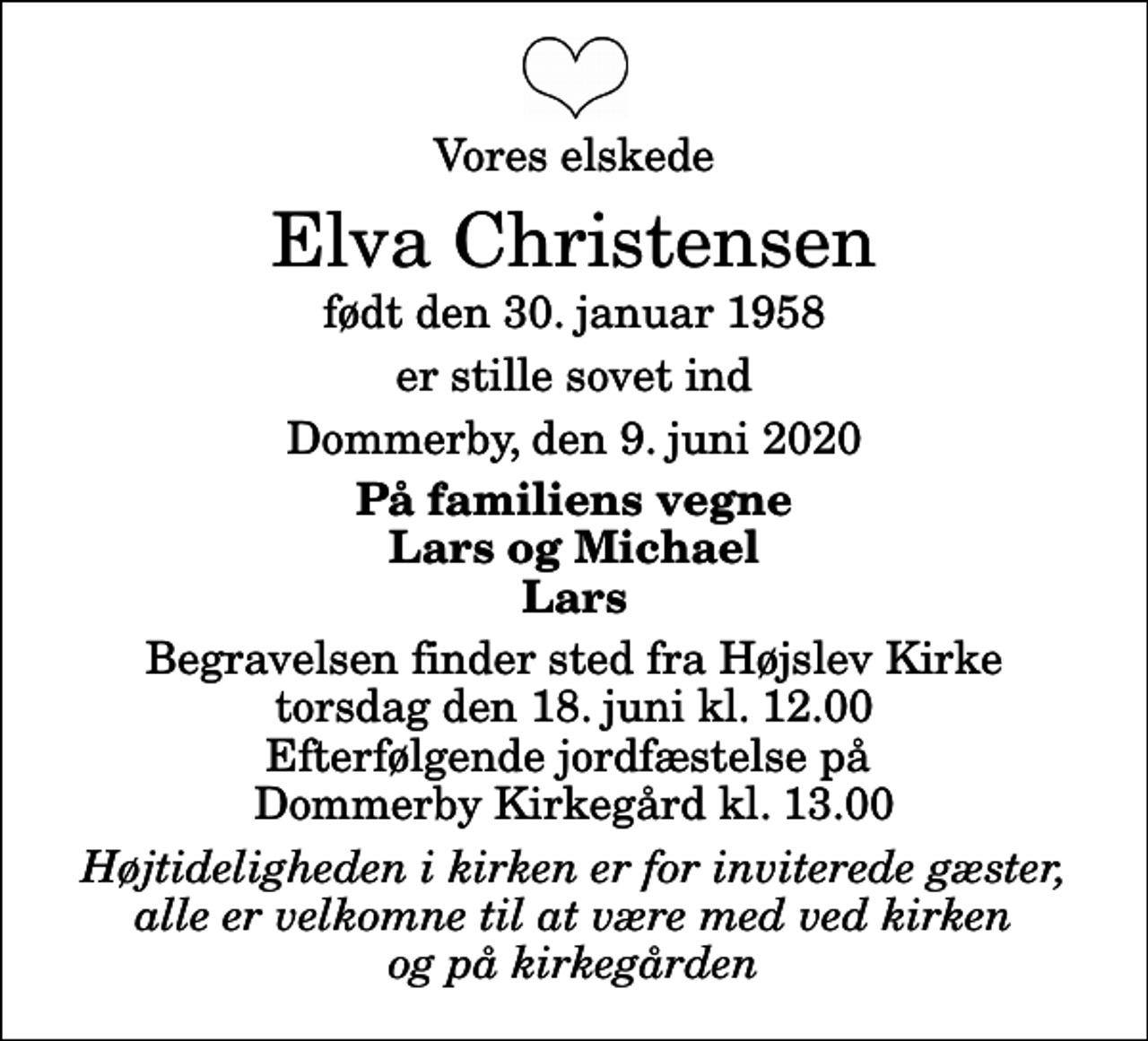<p>Vores elskede<br />Elva Christensen<br />født den 30. januar 1958<br />er stille sovet ind<br />Dommerby, den 9. juni 2020<br />På familiens vegne Lars og Michael Lars<br />Begravelsen finder sted fra Højslev Kirke torsdag den 18. juni kl. 12.00 Efterfølgende jordfæstelse på Dommerby Kirkegård kl. 13.00<br />Højtideligheden i kirken er for inviterede gæster, alle er velkomne til at være med ved kirken og på kirkegården</p>