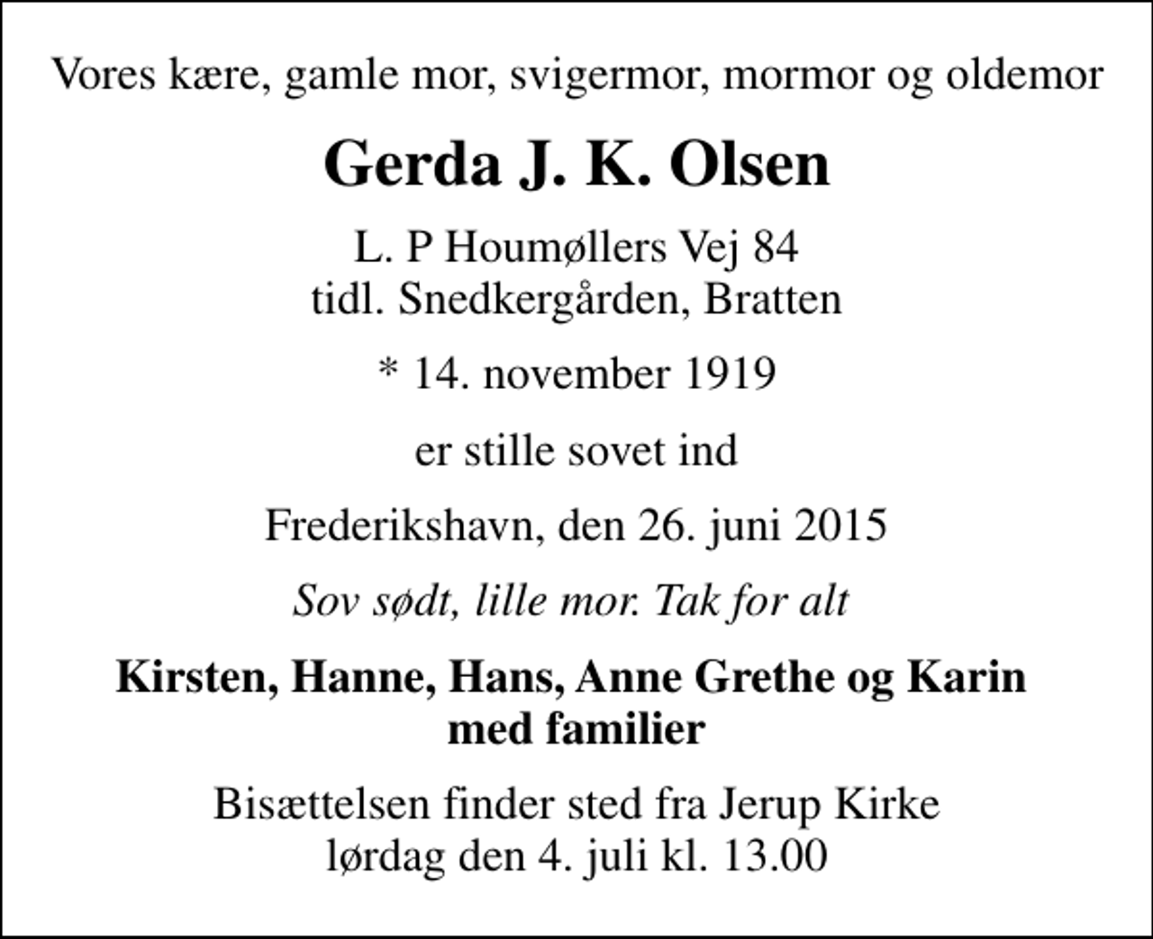 <p>Vores kære, gamle mor, svigermor, mormor og oldemor<br />Gerda J. K. Olsen<br />L. P Houmøllers Vej 84 tidl. Snedkergården, Bratten<br />* 14. november 1919<br />er stille sovet ind<br />Frederikshavn, den 26. juni 2015<br />Sov sødt, lille mor. Tak for alt<br />Kirsten, Hanne, Hans, Anne Grethe og Karin med familier<br />Bisættelsen finder sted fra Jerup Kirke lørdag den 4. juli kl. 13.00</p>