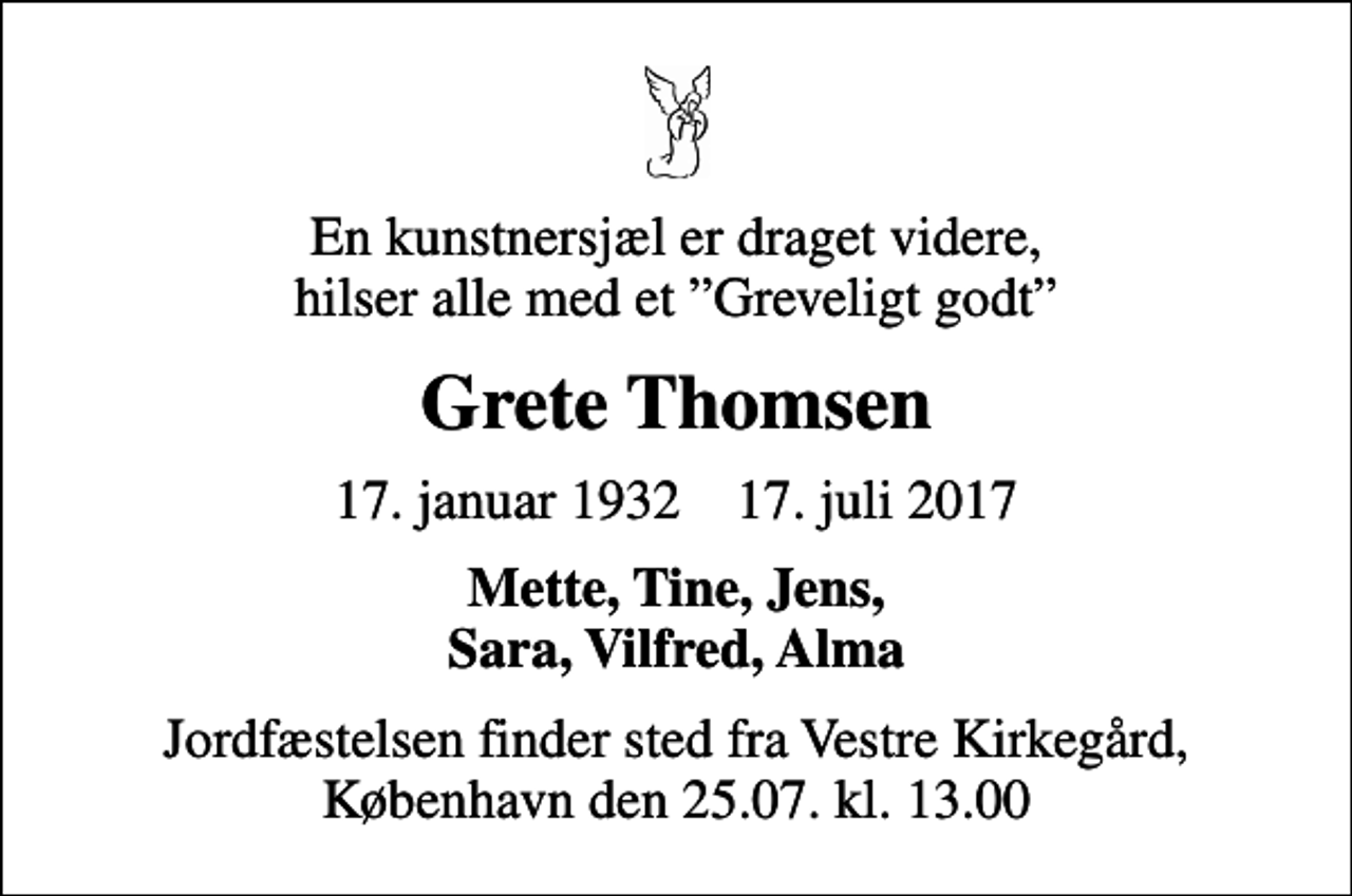 <p>En kunstnersjæl er draget videre, hilser alle med et Greveligt godt<br />Grete Thomsen<br />17. januar 1932 17. juli 2017<br />Mette, Tine, Jens, Sara, Vilfred, Alma<br />Jordfæstelsen finder sted fra Vestre Kirkegård, København den 25.07. kl. 13.00</p>