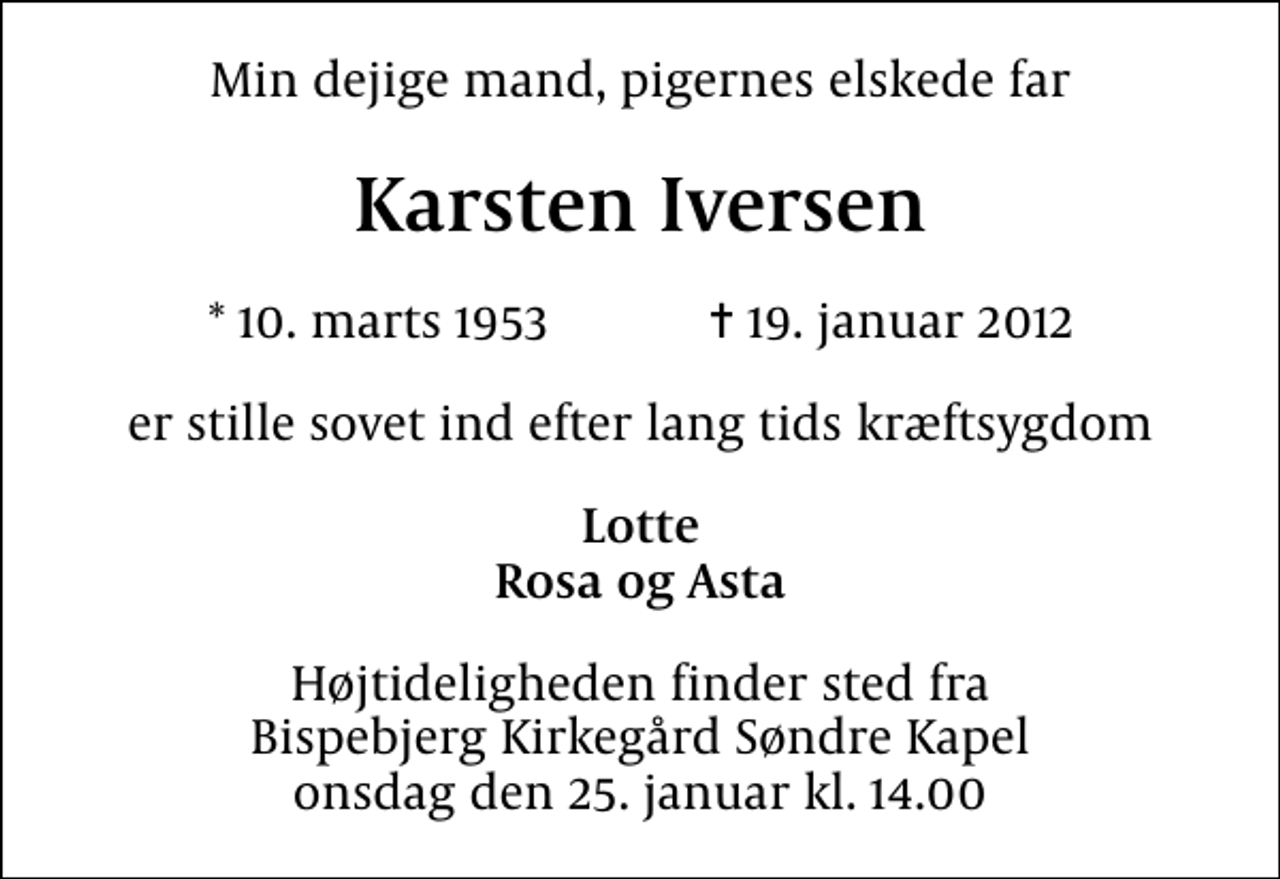 <p>Min dejige mand, pigernes elskede far<br />Karsten Iversen<br />* 10. marts 1953 ✝ 19. januar 2012<br />er stille sovet ind efter lang tids kræftsygdom<br />Lotte Rosa og Asta<br />Højtideligheden finder sted fra Bispebjerg Kirkegård Søndre Kapel onsdag den 25. januar kl. 14.00</p>