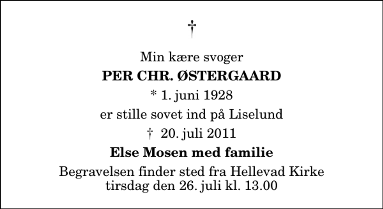 <p>Min kære svoger<br />Per Chr. Østergaard<br />* 1. juni 1928<br />er stille sovet ind på Liselund<br />20. juli 2011<br />Else Mosen med familie<br />Begravelsen finder sted fra Hellevad Kirke tirsdag den 26. juli kl. 13.00</p>