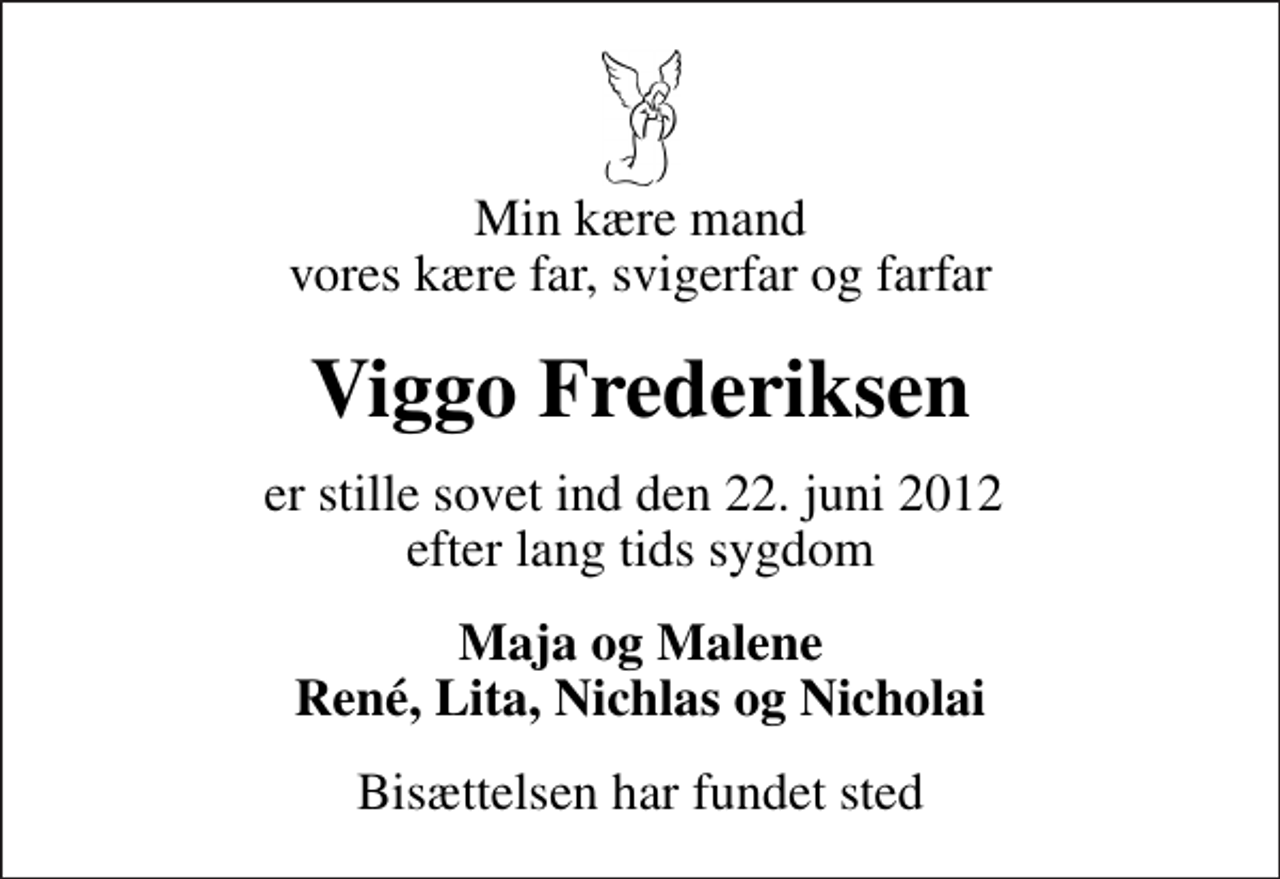 <p>Min kære mand vores kære far, svigerfar og farfar<br />Viggo Frederiksen<br />er stille sovet ind den 22. juni 2012 efter lang tids sygdom<br />Maja og Malene René, Lita, Nichlas og Nicholai<br />Bisættelsen har fundet sted</p>