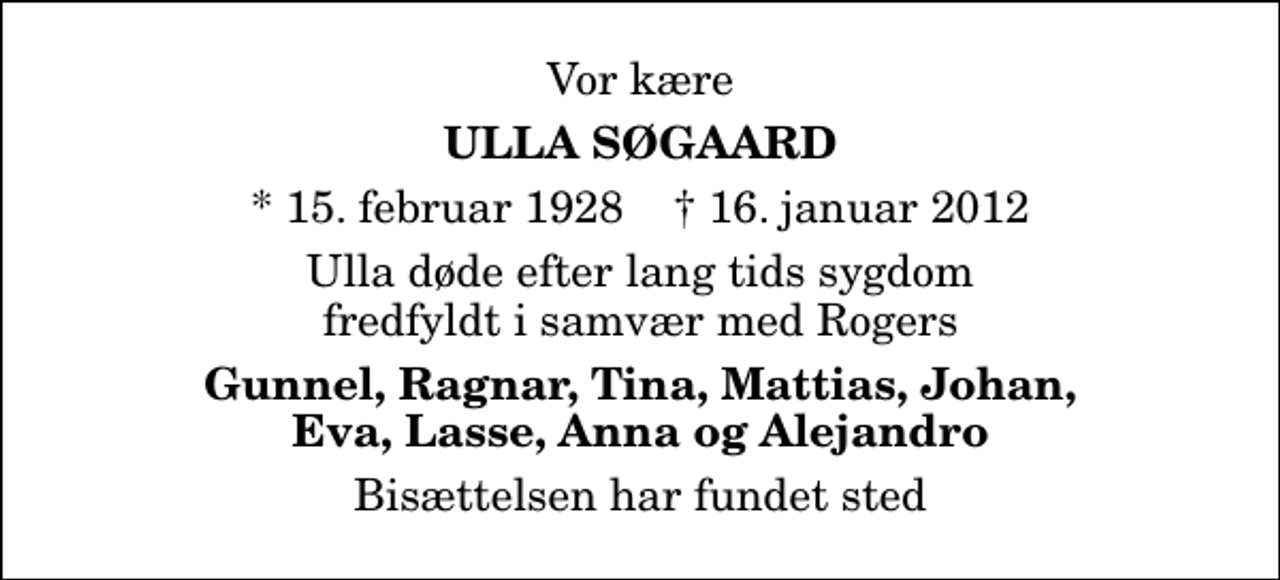 <p>Vor kære<br />Ulla Søgaard<br />* 15. februar 1928 ✝ 16. januar 2012<br />Ulla døde efter lang tids sygdom fredfyldt i samvær med Rogers<br />Gunnel, Ragnar, Tina, Mattias, Johan, Eva, Lasse, Anna og Alejandro<br />Bisættelsen har fundet sted</p>