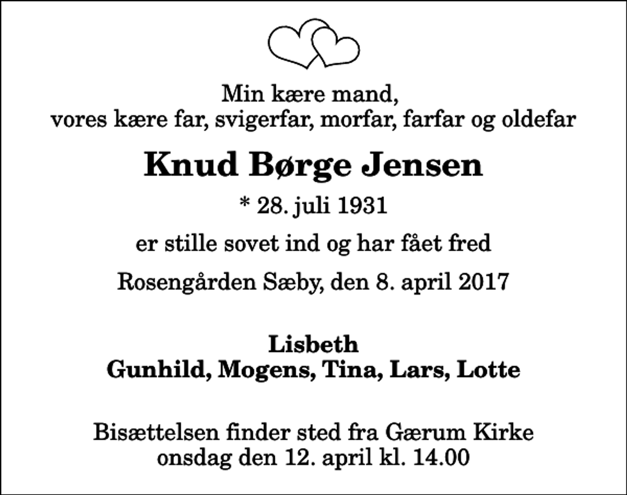 <p>Min kære mand, vores kære far, svigerfar, morfar, farfar og oldefar<br />Knud Børge Jensen<br />* 28. juli 1931<br />er stille sovet ind og har fået fred<br />Rosengården Sæby, den 8. april 2017<br />Lisbeth Gunhild, Mogens, Tina, Lars, Lotte<br />Bisættelsen finder sted fra Gærum Kirke onsdag den 12. april kl. 14.00</p>