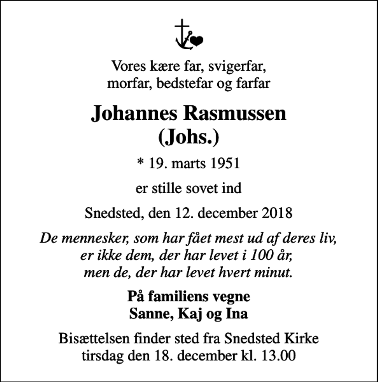 <p>Vores kære far, svigerfar, morfar, bedstefar og farfar<br />Johannes Rasmussen (Johs.)<br />* 19. marts 1951<br />er stille sovet ind<br />Snedsted, den 12. december 2018<br />De mennesker, som har fået mest ud af deres liv, er ikke dem, der har levet i 100 år, men de, der har levet hvert minut.<br />På familiens vegne Sanne, Kaj og Ina<br />Bisættelsen finder sted fra Snedsted Kirke tirsdag den 18. december kl. 13.00</p>