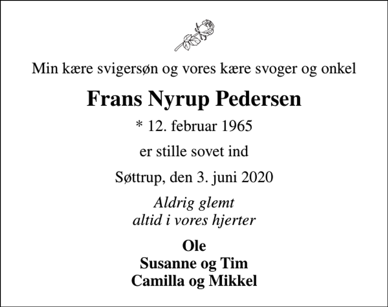 <p>Min kære svigersøn og vores kære svoger og onkel<br />Frans Nyrup Pedersen<br />* 12. februar 1965<br />er stille sovet ind<br />Søttrup, den 3. juni 2020<br />Aldrig glemt altid i vores hjerter<br />Ole Susanne og Tim Camilla og Mikkel</p>