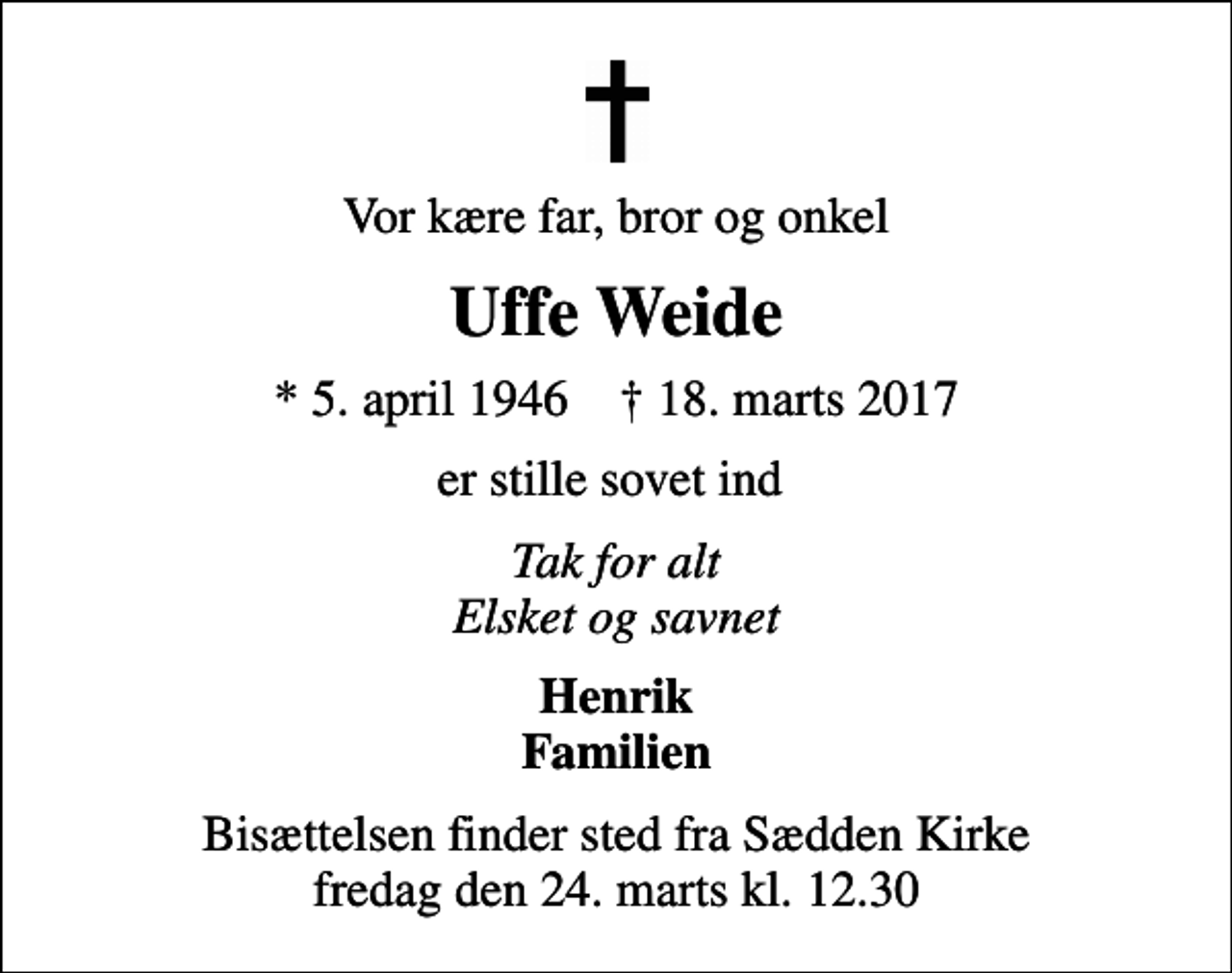 <p>Vor kære far, bror og onkel<br />Uffe Weide<br />* 5. april 1946 ✝ 18. marts 2017<br />er stille sovet ind<br />Tak for alt Elsket og savnet<br />Henrik Familien<br />Bisættelsen finder sted fra Sædden Kirke fredag den 24. marts kl. 12.30</p>