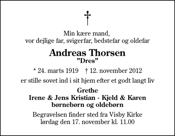 <p>Min kære mand, vor dejlige far, svigerfar, bedstefar og oldefar<br />Andreas Thorsen<br />Dres<br />* 24. marts 1919 ✝ 12. november 2012<br />er stille sovet ind i sit hjem efter et godt langt liv<br />Grethe Irene &amp; Jens Kristian - Kjeld &amp; Karen børnebørn og oldebørn<br />Begravelsen finder sted fra Visby Kirke lørdag den 17. november kl. 11.00</p>