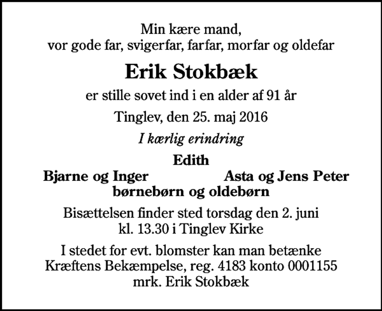 <p>Min kære mand, vor gode far, svigerfar, farfar, morfar og oldefar<br />Erik Stokbæk<br />er stille sovet ind i en alder af 91 år<br />Tinglev, den 25. maj 2016<br />I kærlig erindring<br />Edith<br />Bjarne og Inger<br />Asta og Jens Peter<br />Bisættelsen finder sted torsdag den 2. juni kl. 13.30 i Tinglev Kirke<br />I stedet for evt. blomster kan man betænke<br />Kræftens Bekæmpelse reg.4183konto0001155mrk. Erik<br />Stokbæk</p>