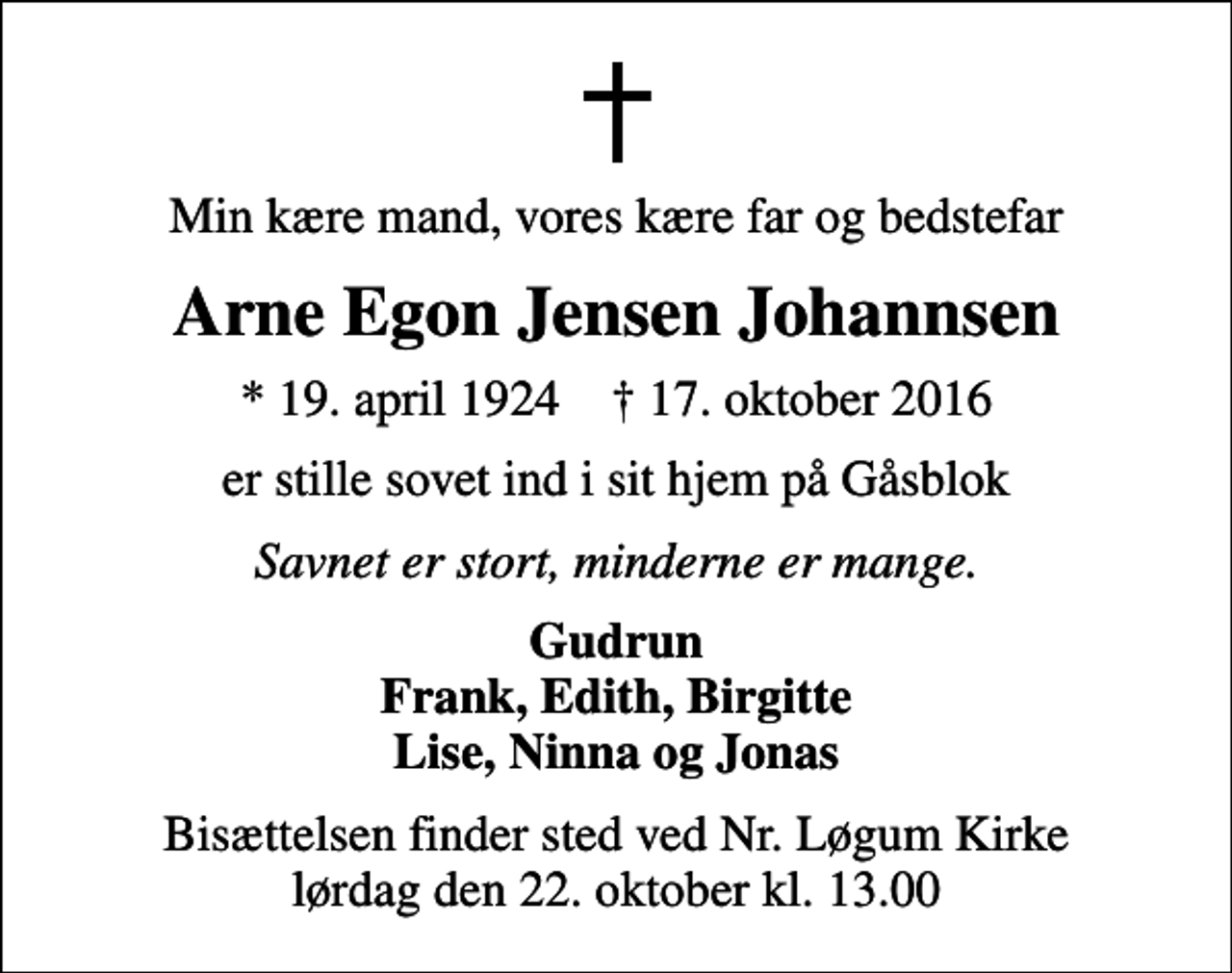 <p>Min kære mand, vores kære far og bedstefar<br />Arne Egon Jensen Johannsen<br />* 19. april 1924 ✝ 17. oktober 2016<br />er stille sovet ind i sit hjem på Gåsblok<br />Savnet er stort, minderne er mange.<br />Gudrun Frank, Edith, Birgitte Lise, Ninna og Jonas<br />Bisættelsen finder sted ved Nr. Løgum Kirke lørdag den 22. oktober kl. 13.00</p>