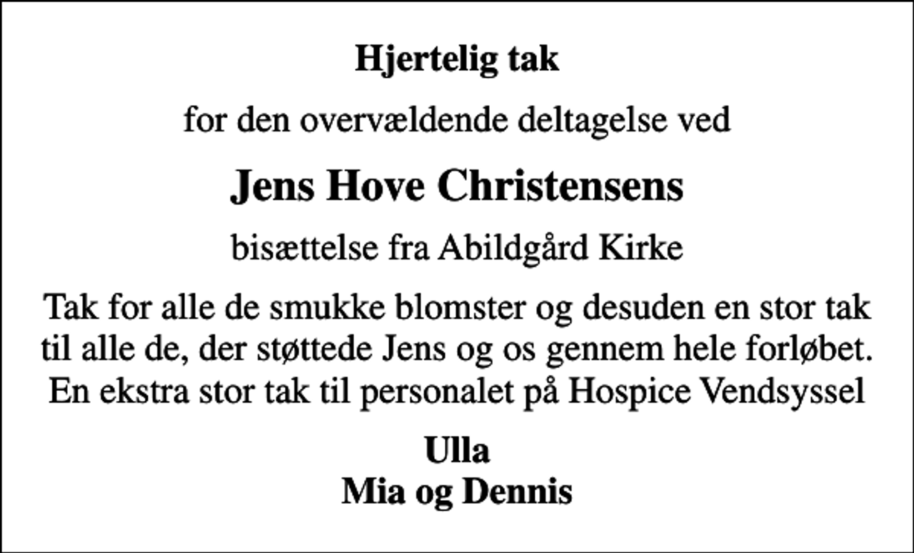 <p>Hjertelig tak<br />for den overvældende deltagelse ved<br />Jens Hove Christensens<br />bisættelse fra Abildgård Kirke<br />Tak for alle de smukke blomster og desuden en stor tak til alle de, der støttede Jens og os gennem hele forløbet. En ekstra stor tak til personalet på Hospice Vendsyssel<br />Ulla Mia og Dennis</p>