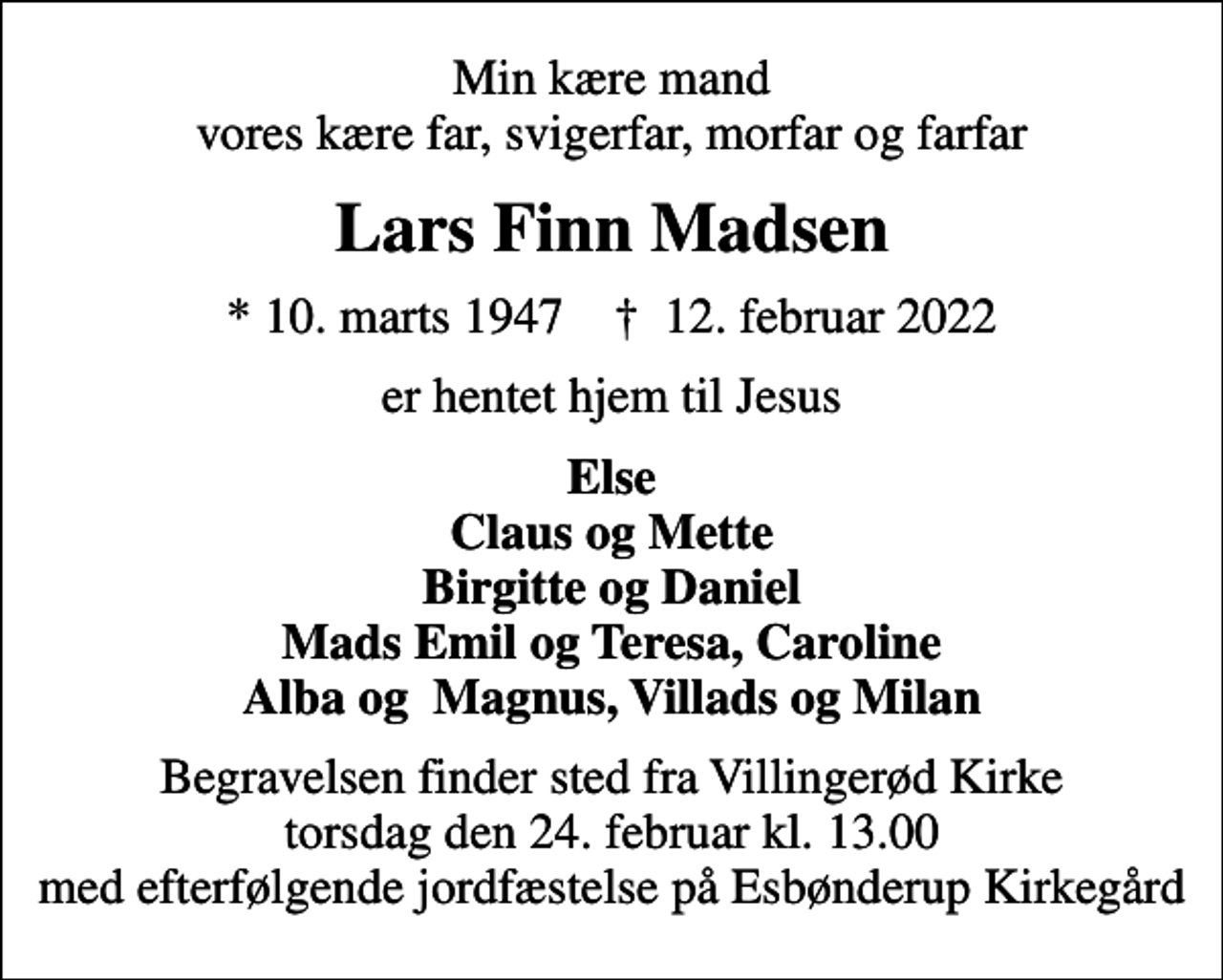 <p>Min kære mand vores kære far, svigerfar, morfar og farfar<br />Lars Finn Madsen<br />* 10. marts 1947 ✝ 12. februar 2022<br />er hentet hjem til Jesus<br />Else Claus og Mette Birgitte og Daniel Mads Emil og Teresa, Caroline Alba og Magnus, Villads og Milan<br />Begravelsen finder sted fra Villingerød Kirke torsdag den 24. februar kl. 13.00 med efterfølgende jordfæstelse på Esbønderup Kirkegård</p>