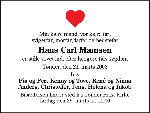 <p>Min kære mand, vor kære far, svigerfar, morfar, farfar og bedstefar<br />Hans Carl Mamsen<br />er stille sovet ind, efter længere tids sygdom<br />Tønder, den 21. marts 2008<br />Iris Pia og Per, Kenny og Tove, René og Ninna Anders, Christoffer, Jens, Helena og Jakob<br />Bisættelsen finder sted fra Tønder Kristkirke lørdag den 29. marts kl. 11.00</p>