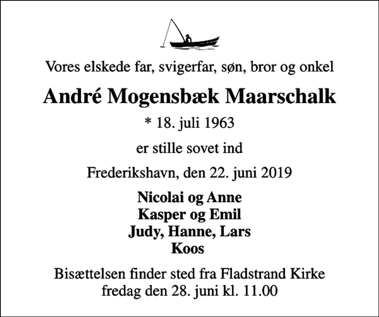 <p>Vores elskede far, svigerfar, søn, bror og onkel<br />André Mogensbæk Maarschalk<br />* 18. juli 1963<br />er stille sovet ind<br />Frederikshavn, den 22. juni 2019<br />Nicolai og Anne Kasper og Emil Judy, Hanne, Lars Koos<br />Bisættelsen finder sted fra Fladstrand Kirke fredag den 28. juni kl. 11.00</p>