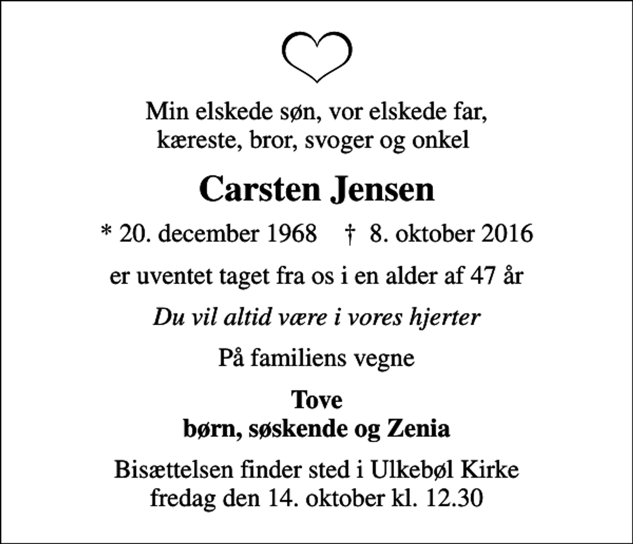 <p>Min elskede søn, vor elskede far, kæreste, bror, svoger og onkel<br />Carsten Jensen<br />* 20. december 1968 ✝ 8. oktober 2016<br />er uventet taget fra os i en alder af 47 år<br />Du vil altid være i vores hjerter<br />På familiens vegne<br />Tove børn, søskende og Zenia<br />Bisættelsen finder sted i Ulkebøl Kirke fredag den 14. oktober kl. 12.30</p>