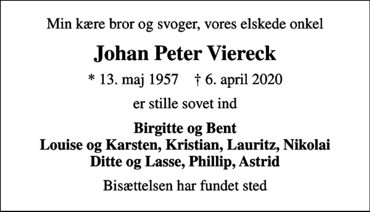<p>Min kære bror og svoger, vores elskede onkel<br />Johan Peter Viereck<br />* 13. maj 1957 ✝ 6. april 2020<br />er stille sovet ind<br />Birgitte og Bent Louise og Karsten, Kristian, Lauritz, Nikolai Ditte og Lasse, Phillip, Astrid<br />Bisættelsen har fundet sted</p>