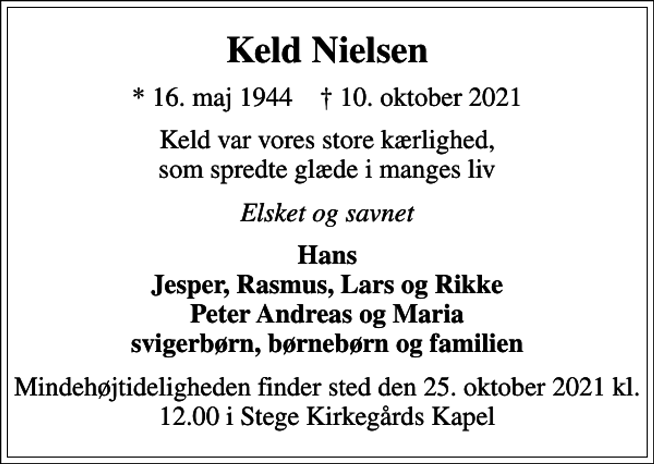 <p>Keld Nielsen<br />* 16. maj 1944 ✝ 10. oktober 2021<br />Keld var vores store kærlighed, som spredte glæde i manges liv<br />Elsket og savnet<br />Hans Jesper, Rasmus, Lars og Rikke Peter Andreas og Maria svigerbørn, børnebørn og familien<br />Mindehøjtideligheden finder sted den 25. oktober 2021 kl. 12.00 i Stege Kirkegårds Kapel</p>