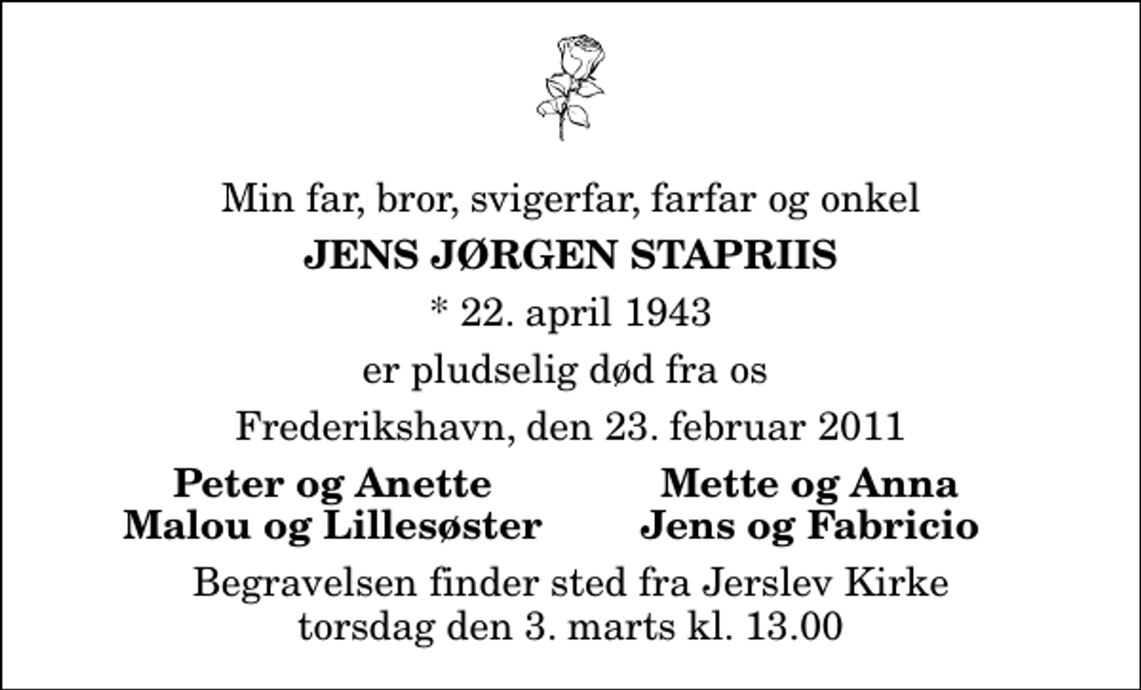 <p>Min far, bror, svigerfar, farfar og onkel<br />Jens Jørgen Stapriis<br />* 22. april 1943<br />er pludselig død fra os<br />Frederikshavn, den 23. februar 2011<br />Peter og Anette<br />Mette og Anna<br />Malou og Lillesøster<br />Jens og Fabricio<br />Begravelsen finder sted fra Jerslev Kirke torsdag den 3. marts kl. 13.00</p>