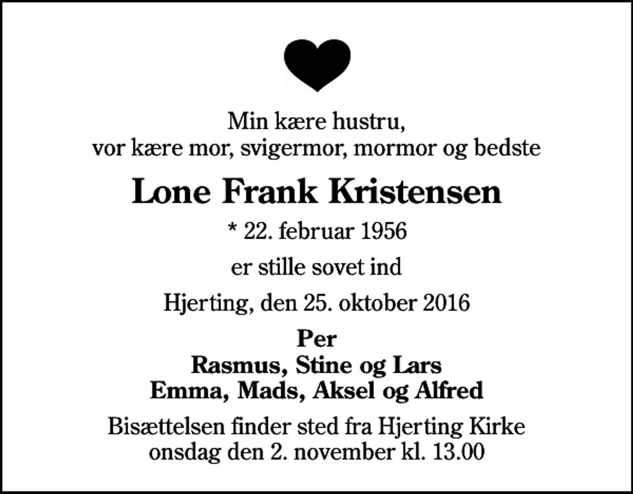 <p>Min kære hustru, vor kære mor, svigermor, mormor og bedste<br />Lone Frank Kristensen<br />* 22. februar 1956<br />er stille sovet ind<br />Hjerting, den 25. oktober 2016<br />Per Rasmus, Stine og Lars Emma, Mads, Aksel og Alfred<br />Bisættelsen finder sted fra Hjerting Kirke onsdag den 2. november kl. 13.00</p>