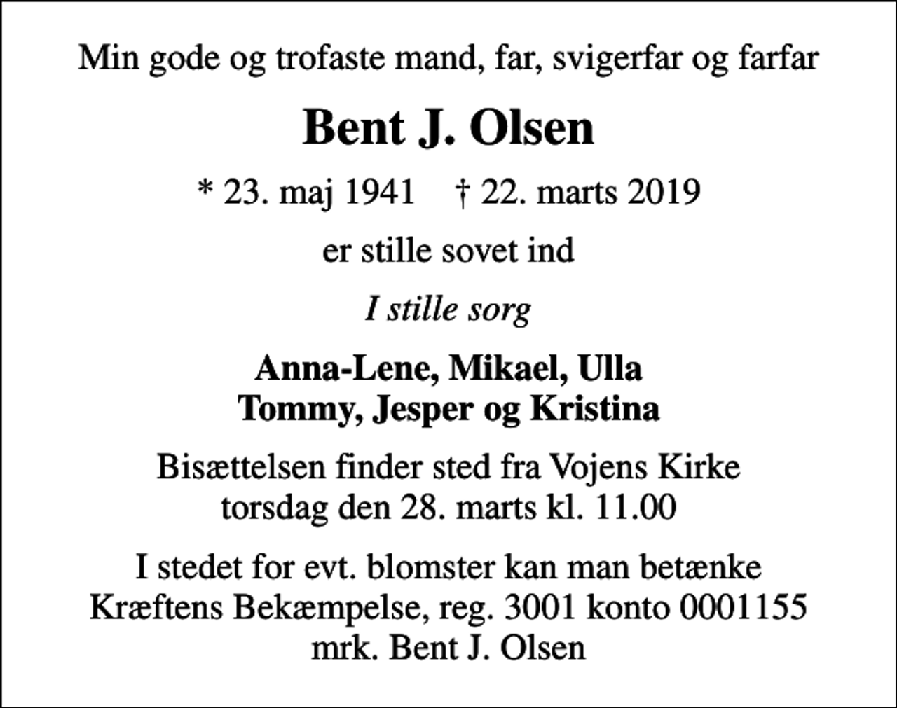 <p>Min gode og trofaste mand, far, svigerfar og farfar<br />Bent J. Olsen<br />* 23. maj 1941 ✝ 22. marts 2019<br />er stille sovet ind<br />I stille sorg<br />Anna-Lene, Mikael, Ulla Tommy, Jesper og Kristina<br />Bisættelsen finder sted fra Vojens Kirke torsdag den 28. marts kl. 11.00<br />I stedet for evt. blomster kan man betænke<br />Kræftens Bekæmpelse reg.3001konto0001155mrk. Bent J.<br />Olsen</p>